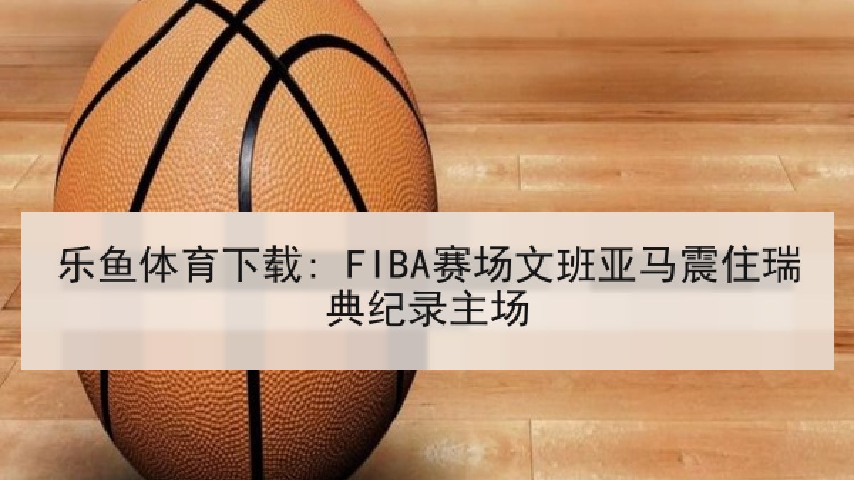 乐鱼体育下载: FIBA赛场文班亚马震住瑞典纪录主场 乐鱼体育下载: FIBA赛场文班亚马震住瑞典纪录主场