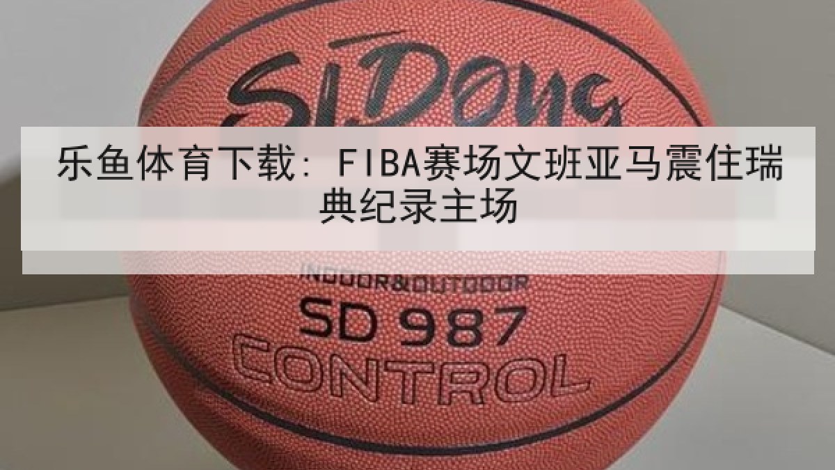 乐鱼体育下载: FIBA赛场文班亚马震住瑞典纪录主场