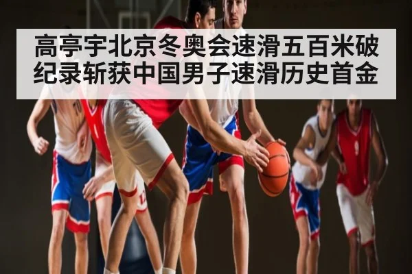高亭宇北京冬奥会速滑五百米破纪录斩获中国男子速滑历史首金