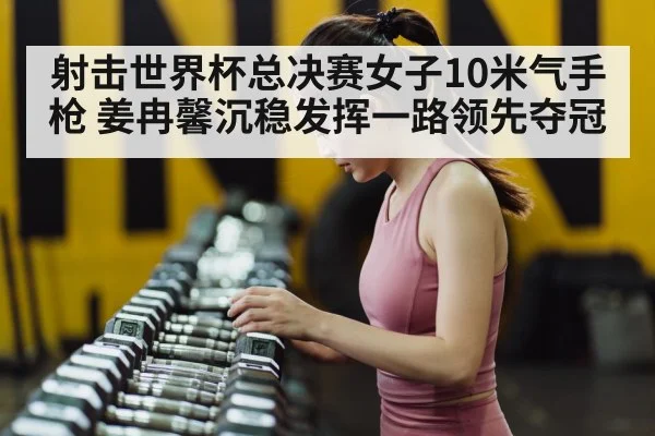 射击世界杯总决赛女子10米气手枪 姜冉馨沉稳发挥一路领先夺冠