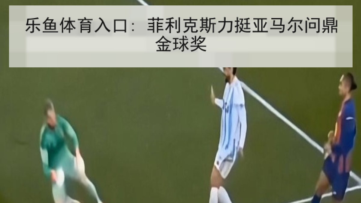 乐鱼体育入口: 菲利克斯力挺亚马尔问鼎金球奖