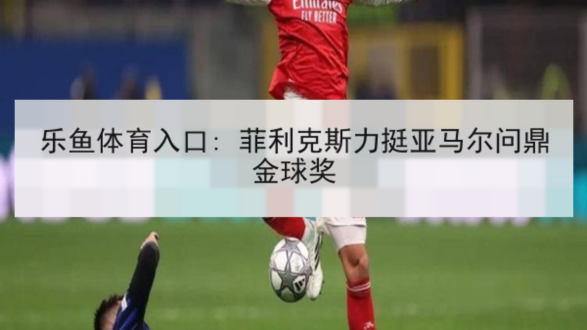 乐鱼体育入口: 菲利克斯力挺亚马尔问鼎金球奖